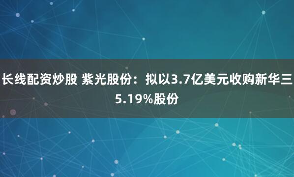 长线配资炒股 紫光股份：拟以3.7亿美元收购新华三5.19%股份