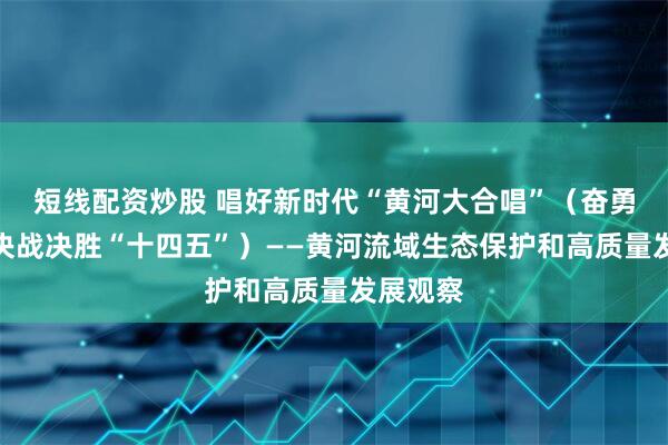 短线配资炒股 唱好新时代“黄河大合唱”（奋勇争先，决战决胜“十四五”）——黄河流域生态保护和高质量发展观察