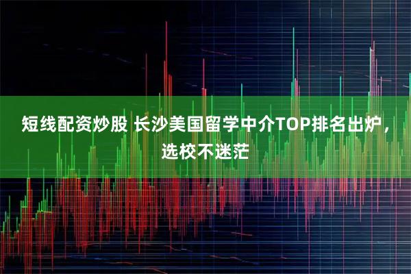 短线配资炒股 长沙美国留学中介TOP排名出炉，选校不迷茫