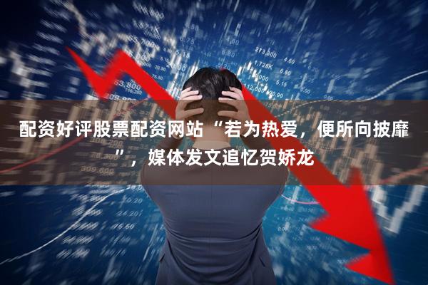 配资好评股票配资网站 “若为热爱，便所向披靡”，媒体发文追忆贺娇龙
