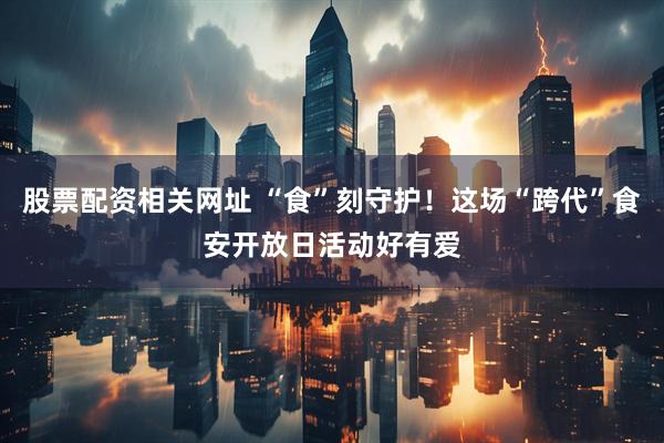 股票配资相关网址 “食”刻守护！这场“跨代”食安开放日活动好有爱