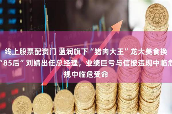 线上股票配资门 蓝润旗下“猪肉大王”龙大美食换将！“85后”刘婧出任总经理，业绩巨亏与信披违规中临危受命