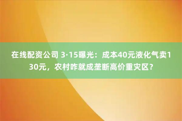 在线配资公司 3·15曝光：成本40元液化气卖130元，农村咋就成垄断高价重灾区？